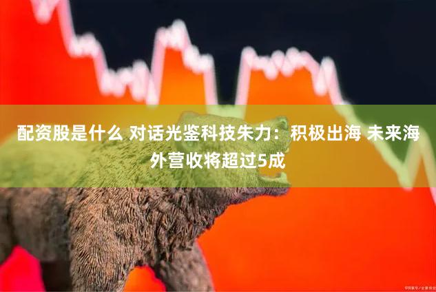 配资股是什么 对话光鉴科技朱力：积极出海 未来海外营收将超过5成