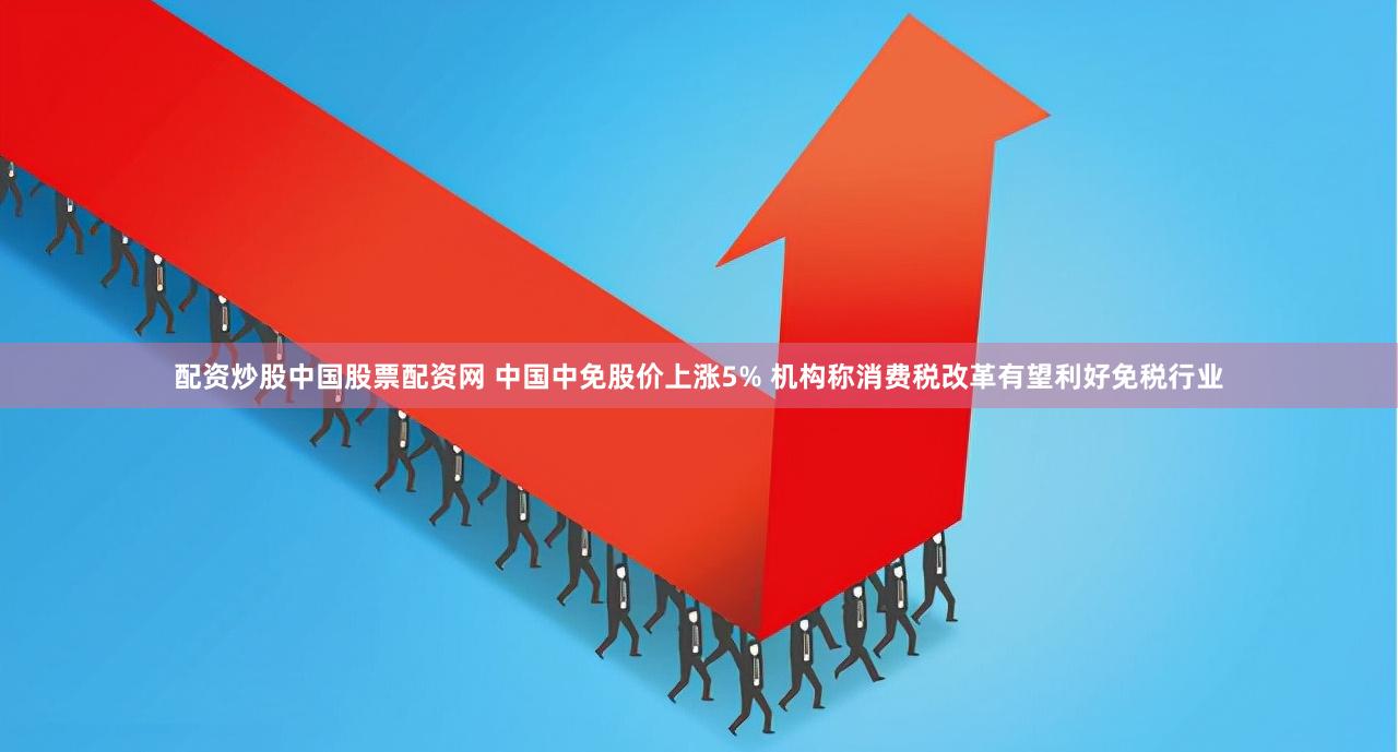 配资炒股中国股票配资网 中国中免股价上涨5% 机构称消费税改革有望利好免税行业