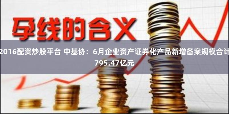 2016配资炒股平台 中基协：6月企业资产证券化产品新增备案规模合计795.47亿元