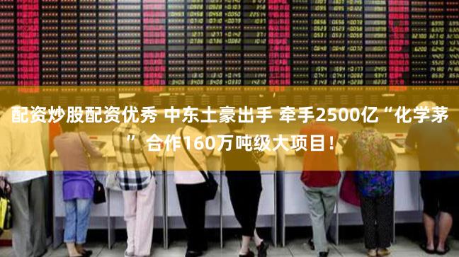 配资炒股配资优秀 中东土豪出手 牵手2500亿“化学茅” 合作160万吨级大项目！