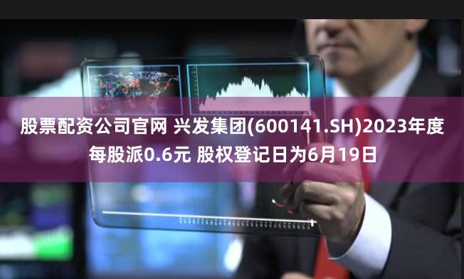 股票配资公司官网 兴发集团(600141.SH)2023年度每股派0.6元 股权登记日为6月19日