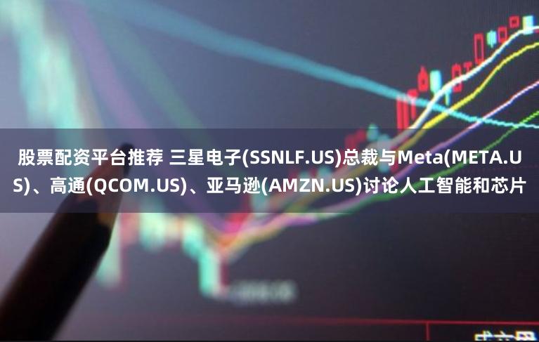 股票配资平台推荐 三星电子(SSNLF.US)总裁与Meta(META.US)、高通(QCOM.US)、亚马逊(AMZN.US)讨论人工智能和芯片