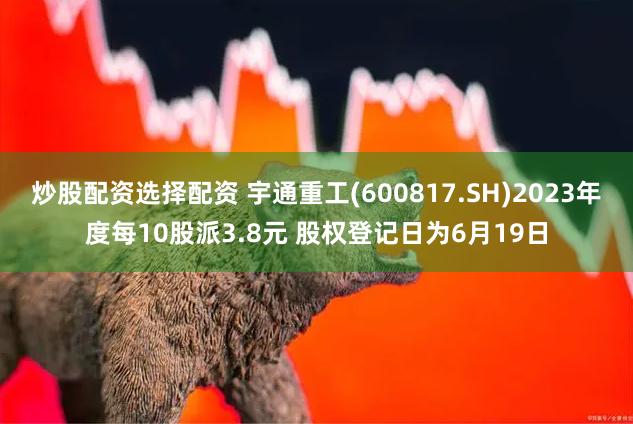 炒股配资选择配资 宇通重工(600817.SH)2023年度每10股派3.8元 股权登记日为6月19日