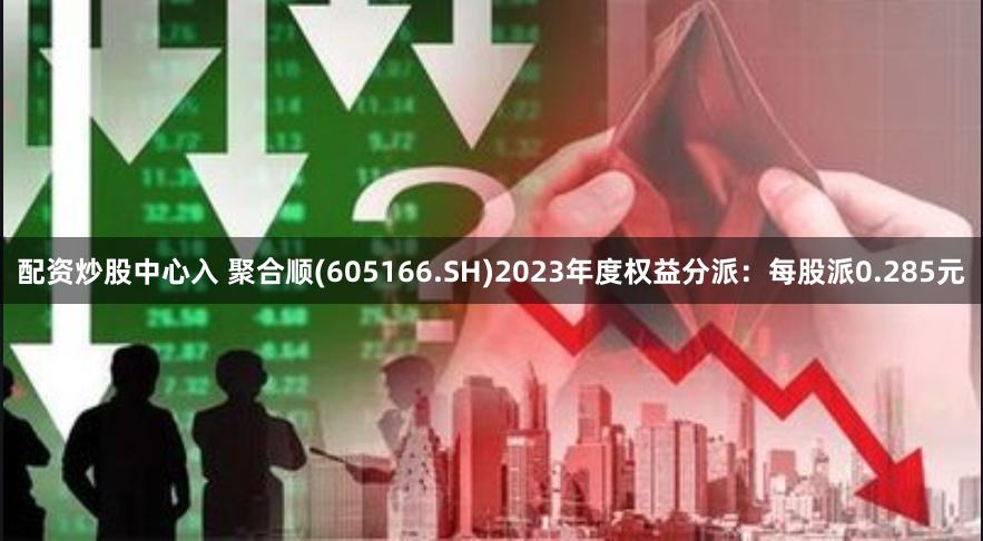 配资炒股中心入 聚合顺(605166.SH)2023年度权益分派：每股派0.285元