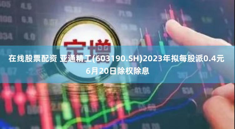 在线股票配资 亚通精工(603190.SH)2023年拟每股派0.4元 6月20日除权除息