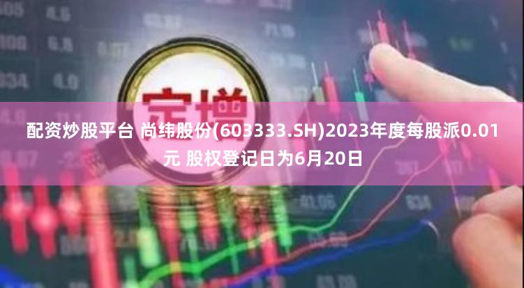 配资炒股平台 尚纬股份(603333.SH)2023年度每股派0.01元 股权登记日为6月20日