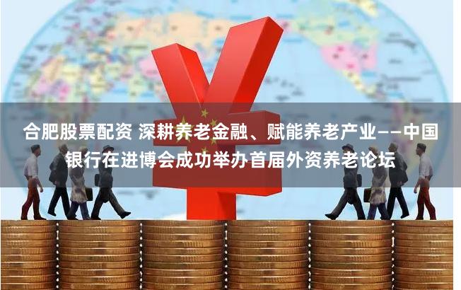 合肥股票配资 深耕养老金融、赋能养老产业——中国银行在进博会成功举办首届外资养老论坛