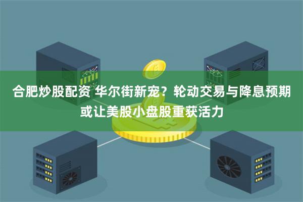 合肥炒股配资 华尔街新宠？轮动交易与降息预期或让美股小盘股重获活力