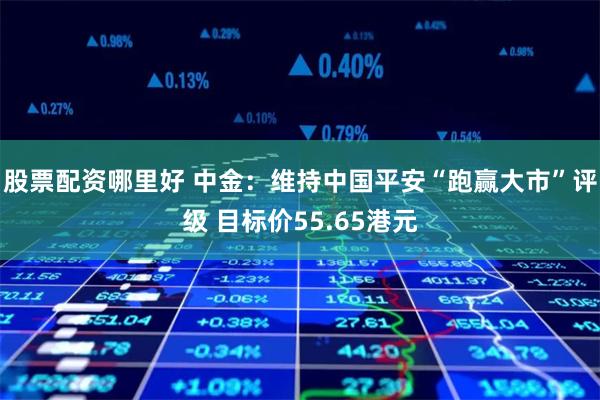 股票配资哪里好 中金：维持中国平安“跑赢大市”评级 目标价55.65港元