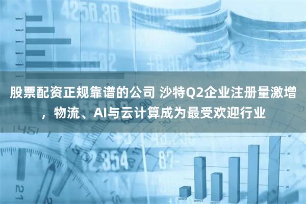 股票配资正规靠谱的公司 沙特Q2企业注册量激增，物流、AI与云计算成为最受欢迎行业