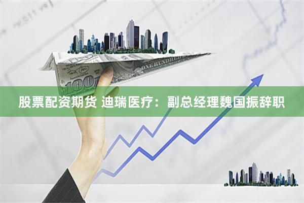 股票配资期货 迪瑞医疗：副总经理魏国振辞职