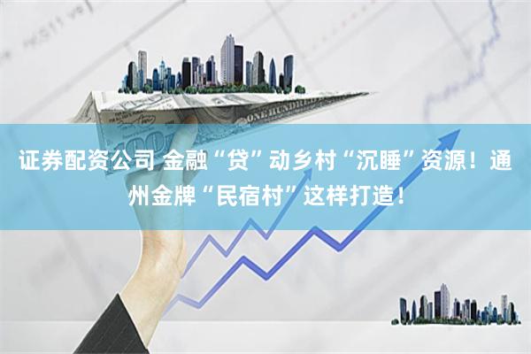 证券配资公司 金融“贷”动乡村“沉睡”资源！通州金牌“民宿村”这样打造！