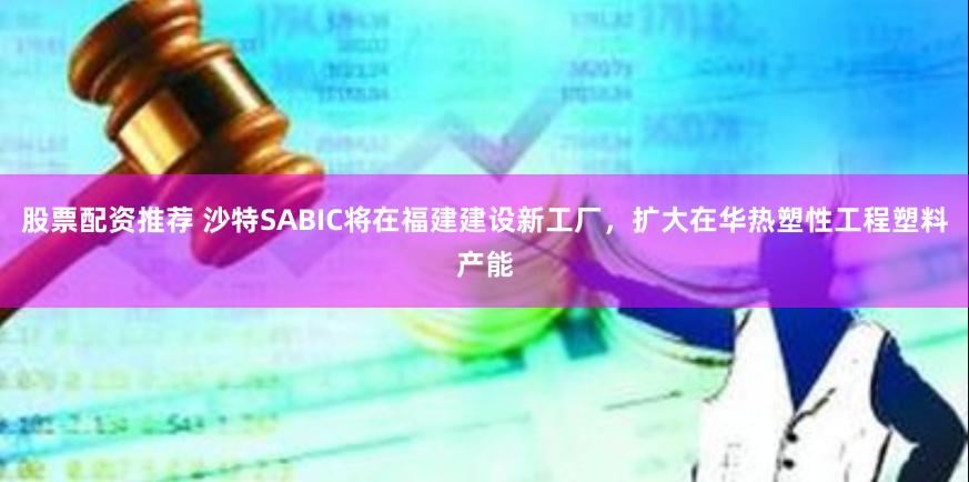 股票配资推荐 沙特SABIC将在福建建设新工厂，扩大在华热塑性工程塑料产能