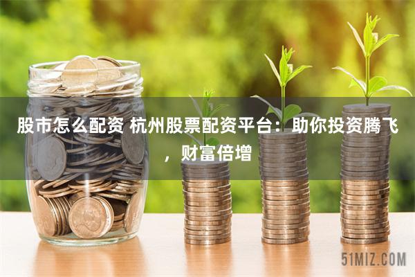 股市怎么配资 杭州股票配资平台：助你投资腾飞，财富倍增