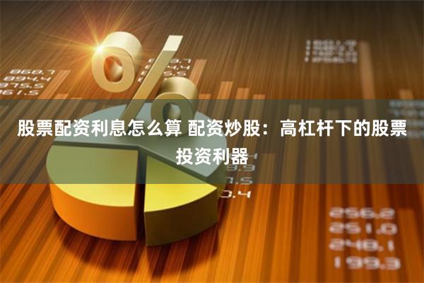 股票配资利息怎么算 配资炒股：高杠杆下的股票投资利器