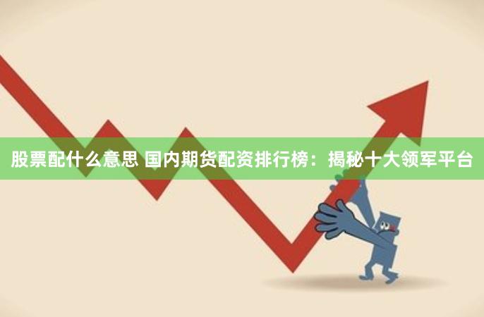 股票配什么意思 国内期货配资排行榜：揭秘十大领军平台