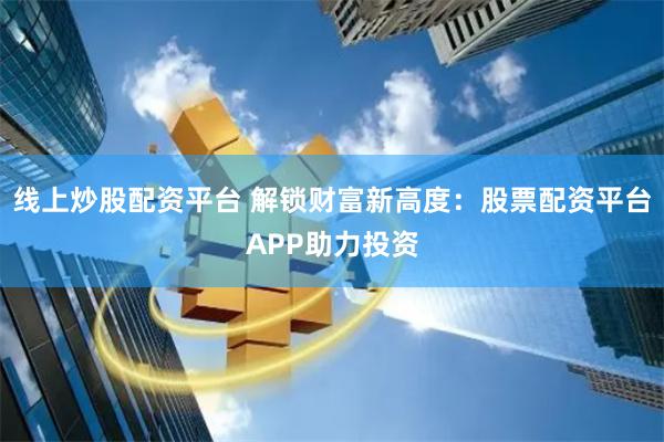 线上炒股配资平台 解锁财富新高度：股票配资平台APP助力投资