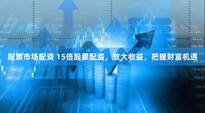 股票市场配资 15倍股票配资，放大收益，把握财富机遇