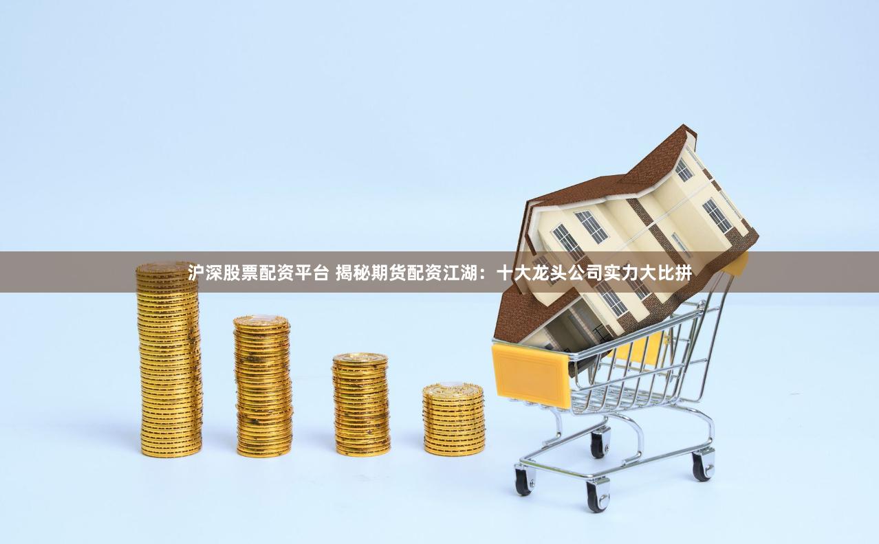 沪深股票配资平台 揭秘期货配资江湖：十大龙头公司实力大比拼
