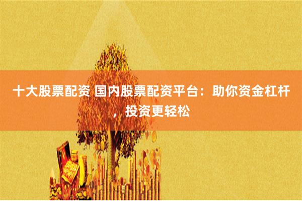 十大股票配资 国内股票配资平台：助你资金杠杆，投资更轻松