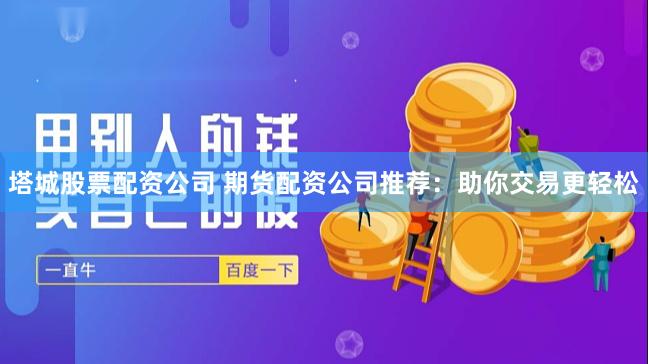塔城股票配资公司 期货配资公司推荐：助你交易更轻松