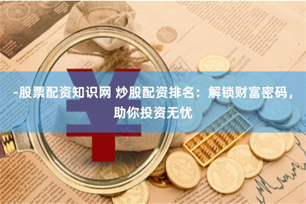 -股票配资知识网 炒股配资排名：解锁财富密码，助你投资无忧