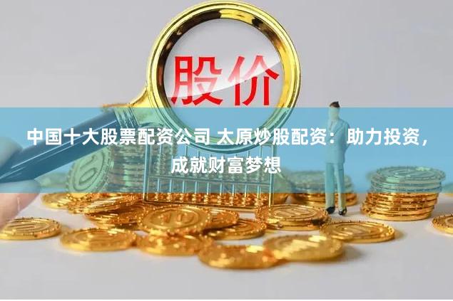 中国十大股票配资公司 太原炒股配资：助力投资，成就财富梦想