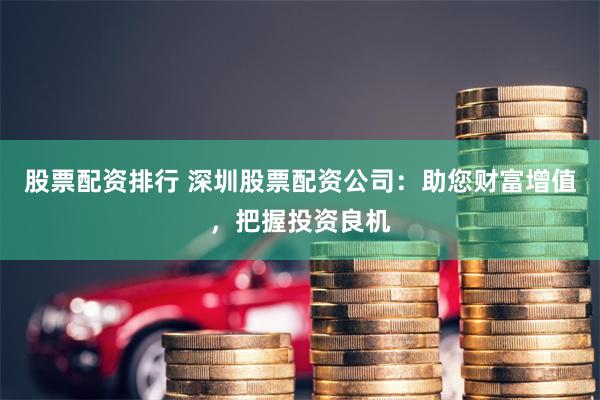 股票配资排行 深圳股票配资公司：助您财富增值，把握投资良机