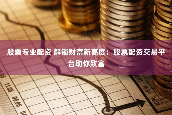 股票专业配资 解锁财富新高度：股票配资交易平台助你致富