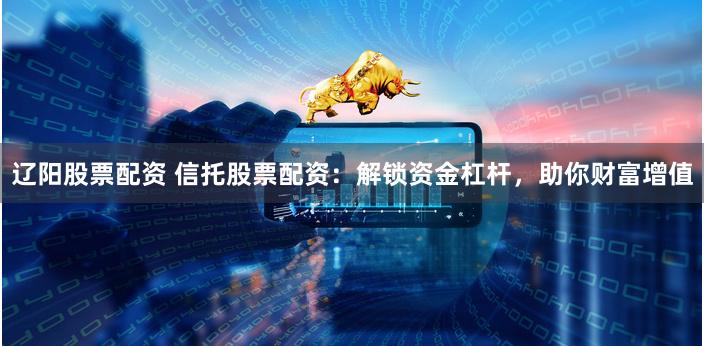 辽阳股票配资 信托股票配资：解锁资金杠杆，助你财富增值