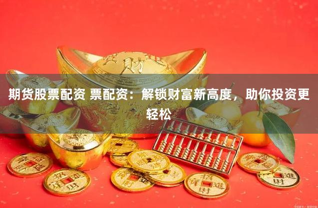 期货股票配资 票配资：解锁财富新高度，助你投资更轻松