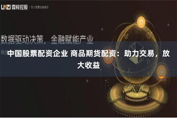 中国股票配资企业 商品期货配资：助力交易，放大收益