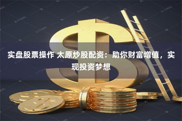 实盘股票操作 太原炒股配资：助你财富增值，实现投资梦想