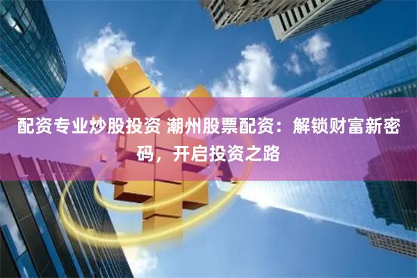 配资专业炒股投资 潮州股票配资：解锁财富新密码，开启投资之路