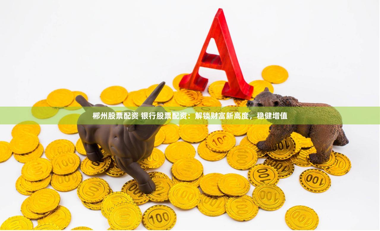 郴州股票配资 银行股票配资：解锁财富新高度，稳健增值