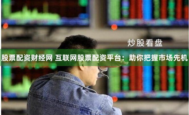 股票配资财经网 互联网股票配资平台：助你把握市场先机