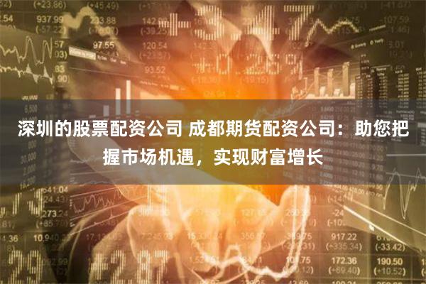 深圳的股票配资公司 成都期货配资公司：助您把握市场机遇，实现财富增长