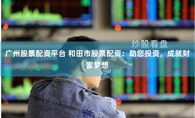 广州股票配资平台 和田市股票配资：助您投资，成就财富梦想