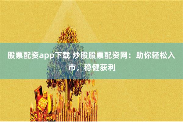 股票配资app下载 炒股股票配资网：助你轻松入市，稳健获利