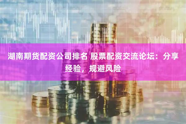 湖南期货配资公司排名 股票配资交流论坛：分享经验，规避风险