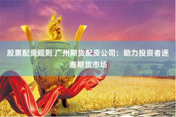 股票配资规则 广州期货配资公司：助力投资者逐鹿期货市场
