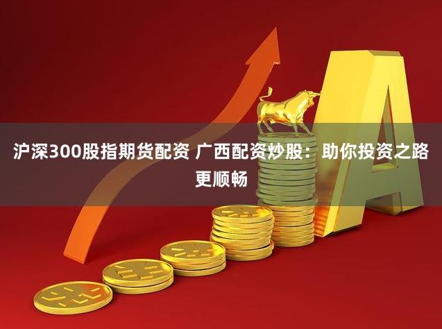 沪深300股指期货配资 广西配资炒股:助你投资之路更顺畅