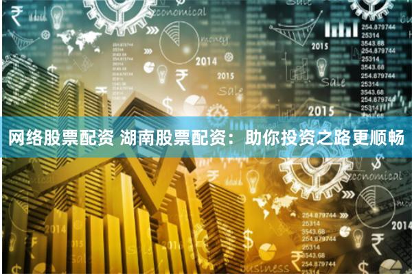 网络股票配资 湖南股票配资：助你投资之路更顺畅