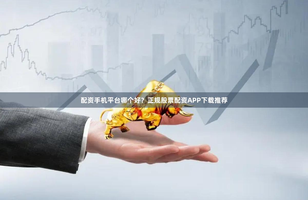 配资手机平台哪个好？正规股票配资APP下载推荐