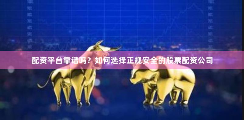 配资平台靠谱吗？如何选择正规安全的股票配资公司