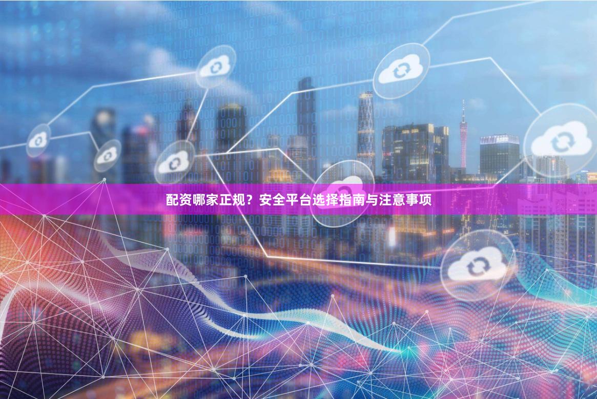 配资哪家正规？安全平台选择指南与注意事项